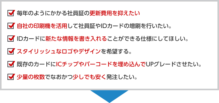 毎年のようにかかる社員証の更新費用を抑えたい自社の印刷機を活用して社員証やIDカードの増刷を行いたい。IDカードに新たな情報を書き入れることができる仕様にしてほしい。スタイリッシュなロゴやデザインを希望する。既存のカードにICチップやバーコードを埋め込んでUPグレードさせたい。少量の枚数でなおかつ少しでも安く発注したい。